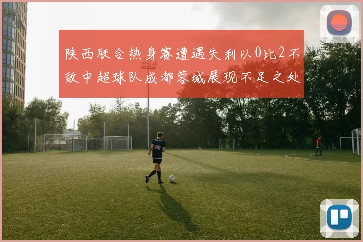 陕西联合热身赛遭遇失利以0比2不敌中超球队成都蓉城展现不足之处