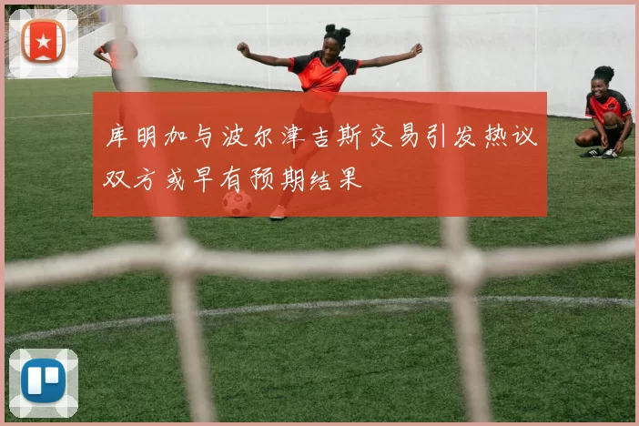 库明加与波尔津吉斯交易引发热议双方或早有预期结果