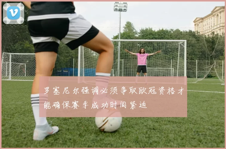 罗塞尼尔强调必须争取欧冠资格才能确保赛季成功时间紧迫