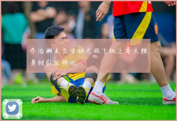 乔治娜米兰活动之旅飞机上秀火辣身材引发热议