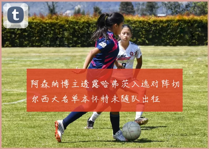 阿森纳博主透露哈弗茨入选对阵切尔西大名单本怀特未随队出征