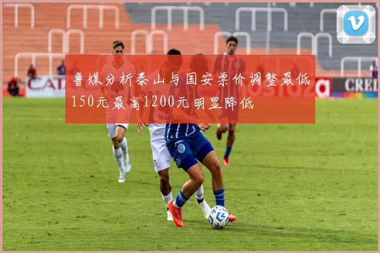 鲁媒分析泰山与国安票价调整最低150元最高1200元明显降低