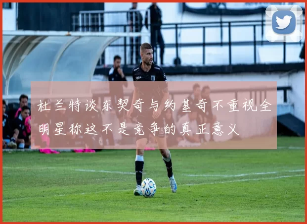 杜兰特谈东契奇与约基奇不重视全明星称这不是竞争的真正意义