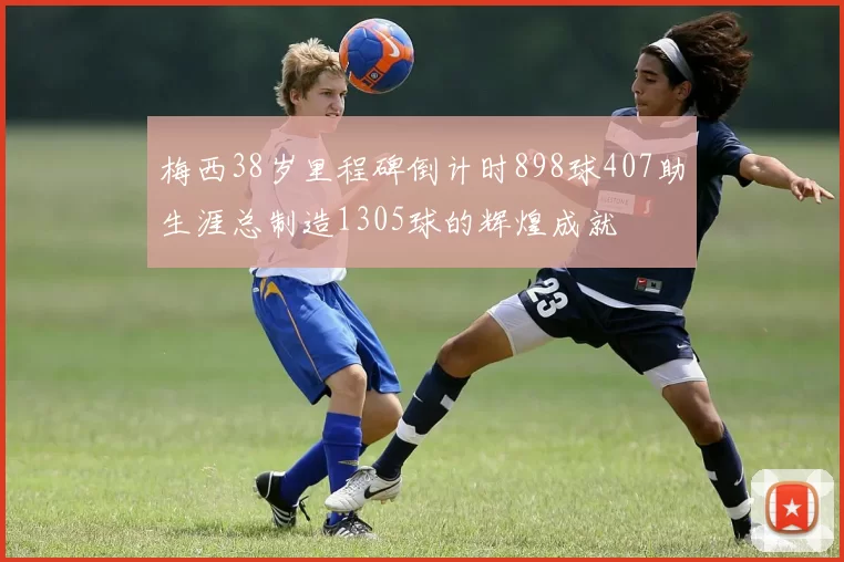 梅西38岁里程碑倒计时898球407助生涯总制造1305球的辉煌成就