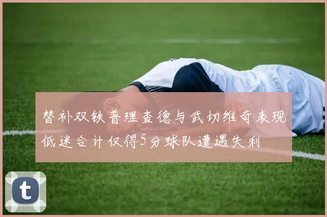 替补双铁普理查德与武切维奇表现低迷合计仅得5分球队遭遇失利