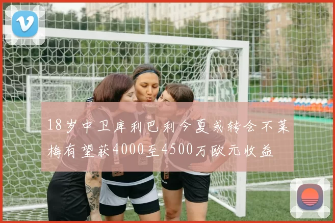 18岁中卫库利巴利今夏或转会不莱梅有望获4000至4500万欧元收益