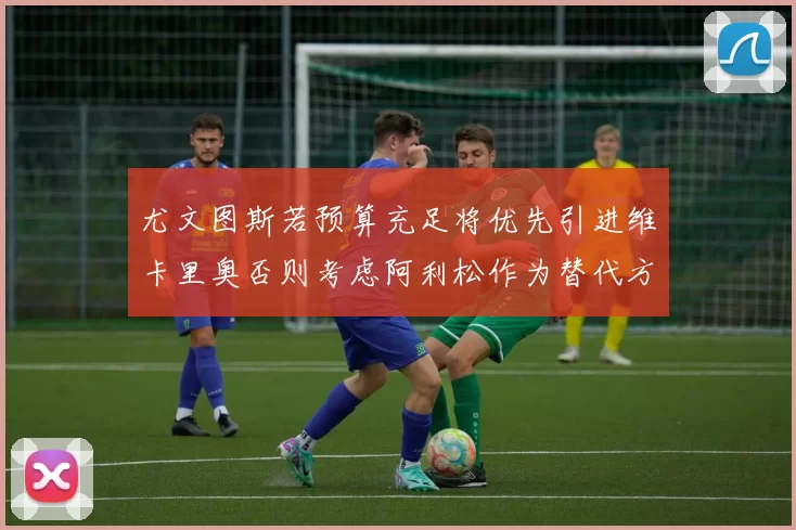 尤文图斯若预算充足将优先引进维卡里奥否则考虑阿利松作为替代方案