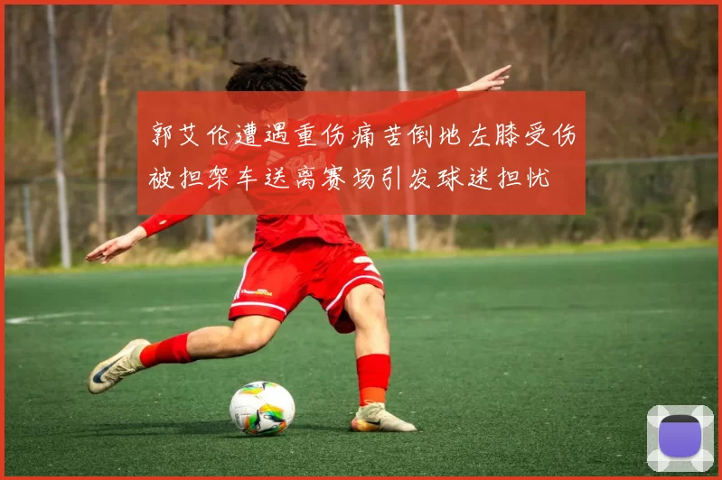 郭艾伦遭遇重伤痛苦倒地左膝受伤被担架车送离赛场引发球迷担忧