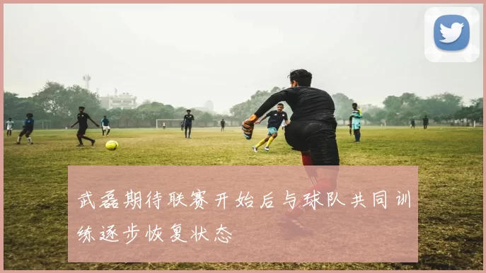 武磊期待联赛开始后与球队共同训练逐步恢复状态