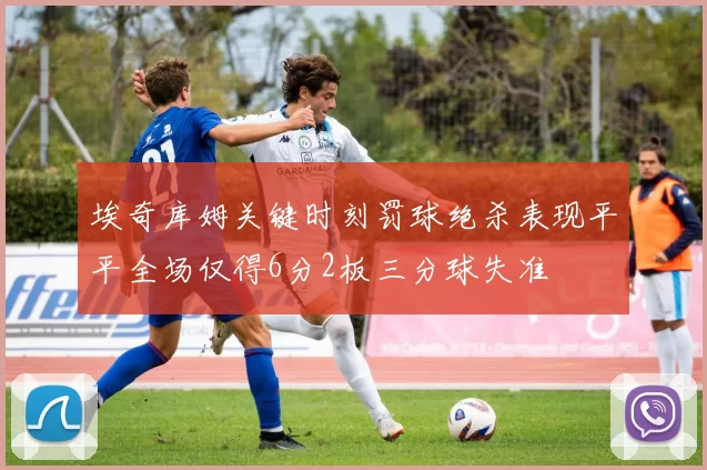 埃奇库姆关键时刻罚球绝杀表现平平全场仅得6分2板三分球失准