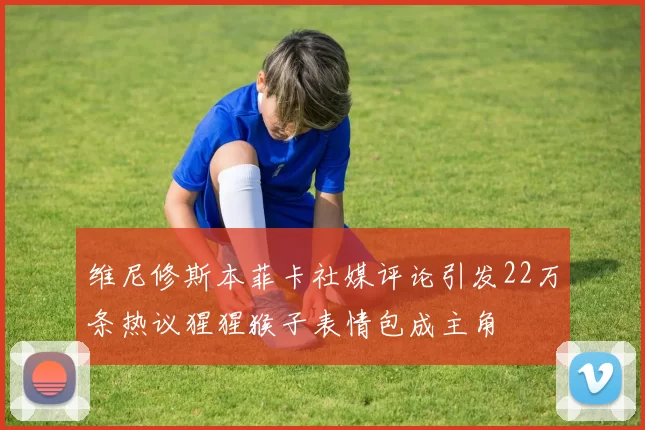 维尼修斯本菲卡社媒评论引发22万条热议猩猩猴子表情包成主角