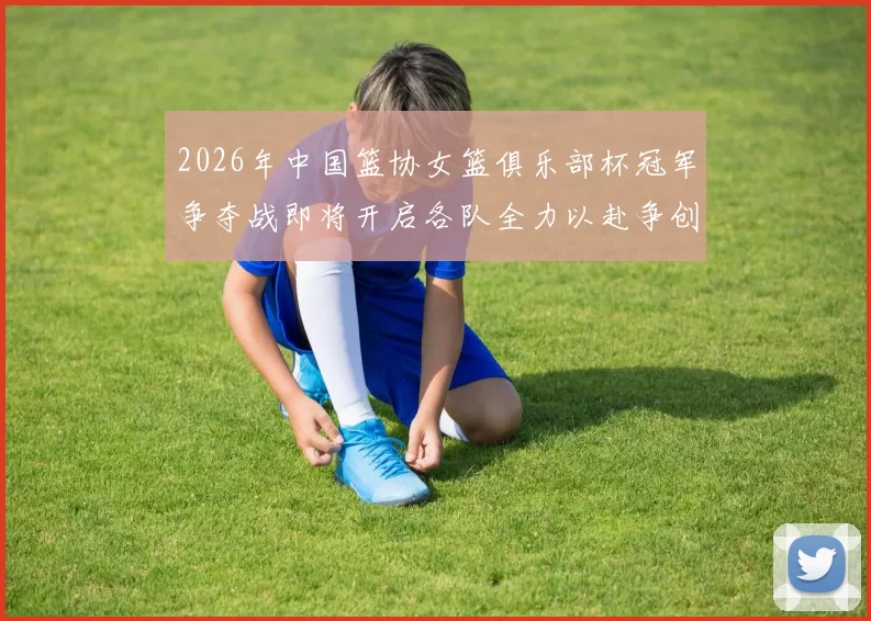 2026年中国篮协女篮俱乐部杯冠军争夺战即将开启各队全力以赴争创佳绩