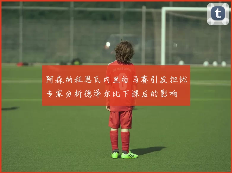 阿森纳租恩瓦内里给马赛引发担忧专家分析德泽尔比下课后的影响