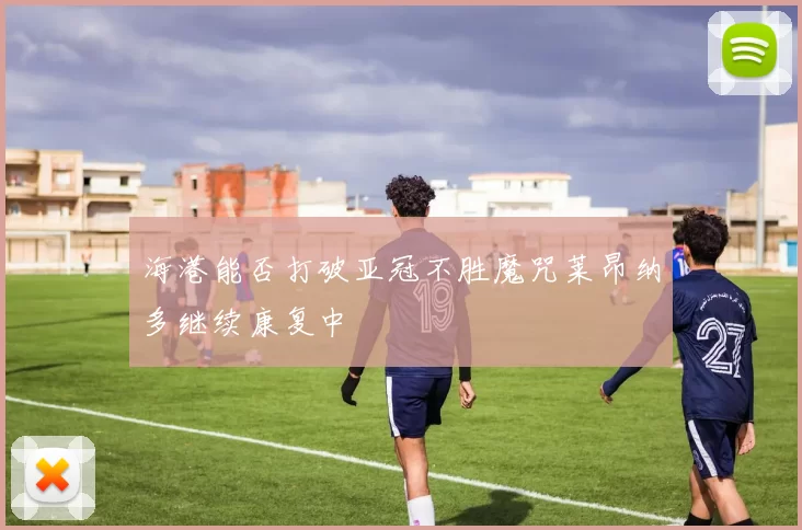 海港能否打破亚冠不胜魔咒莱昂纳多继续康复中
